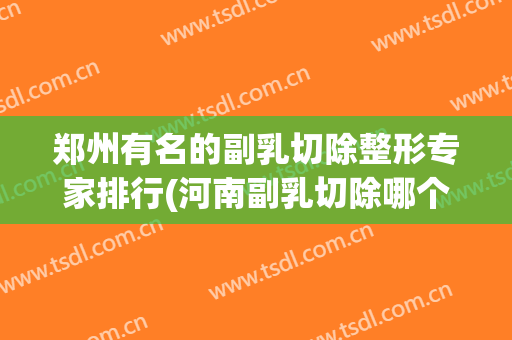 郑州有名的副乳切除整形专家排行(河南副乳切除哪个医院好)