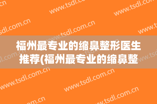 福州最专业的缩鼻整形医生推荐(福州最专业的缩鼻整形医生推荐邱立东)