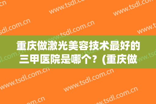 重庆做激光美容技术最好的三甲医院是哪个？(重庆做激光视力手术哪个医院好)