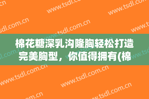 棉花糖深乳沟隆胸轻松打造完美胸型，你值得拥有(棉花糖假体隆胸)