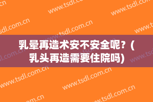 乳晕再造术安不安全呢？(乳头再造需要住院吗)