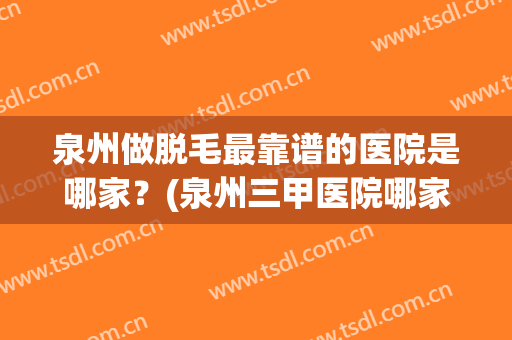 泉州做脱毛最靠谱的医院是哪家？(泉州三甲医院哪家有脱毛)