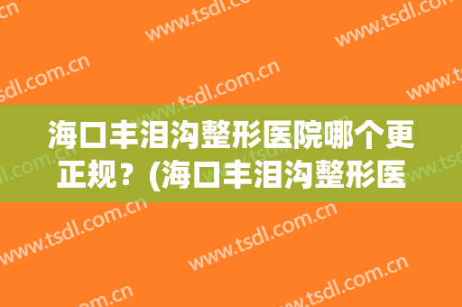 海口丰泪沟整形医院哪个更正规?(海口丰泪沟整形医院哪个更正规一点) 海口丰泪沟整形医院哪个更正规?(海口丰泪沟整形医院哪个更正规一点)