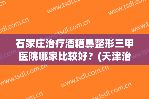 石家庄治疗酒糟鼻整形三甲医院哪家比较好？(天津治疗酒糟鼻的医院)