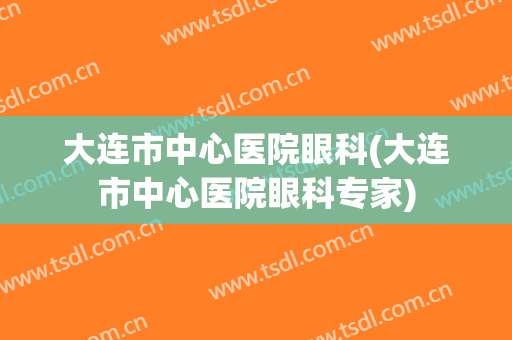 大连市中心医院眼科(大连市中心医院眼科专家)