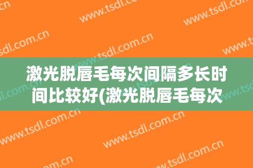 激光脱唇毛每次间隔多长时间比较好(激光脱唇毛每次需要多长时间)