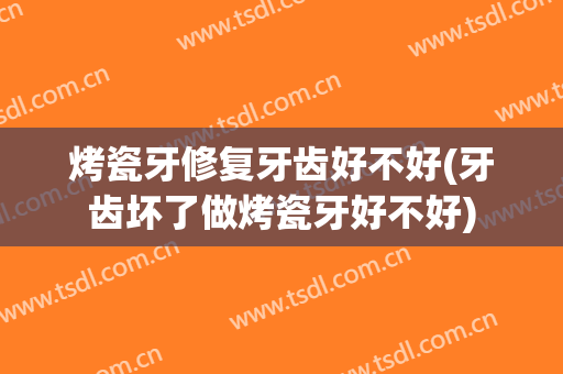 烤瓷牙修复牙齿好不好(牙齿坏了做烤瓷牙好不好)