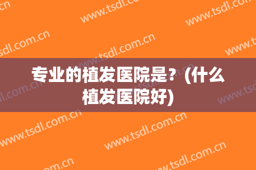 专业的植发医院是？(什么植发医院好)
