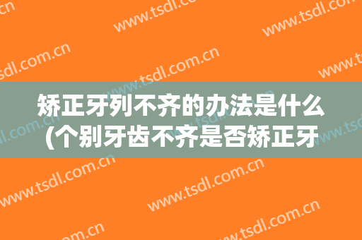 矫正牙列不齐的办法是什么(个别牙齿不齐是否矫正牙齿)