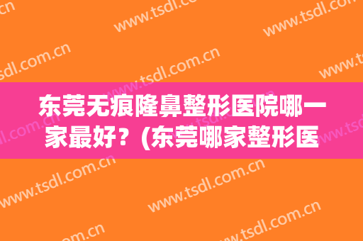 东莞无痕隆鼻整形医院哪一家最好？(东莞哪家整形医院做鼻子好)