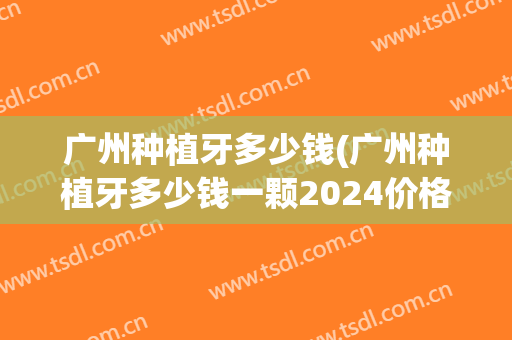 广州种植牙多少钱(广州种植牙多少钱一颗2024价格表)