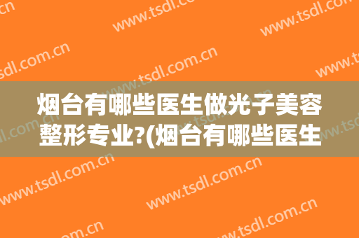 烟台有哪些医生做光子美容整形专业?(烟台有哪些医生做光子美容整形专业的)