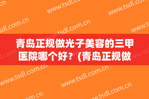 青岛正规做光子美容的三甲医院哪个好？(青岛正规做光子美容的三甲医院哪个好点)