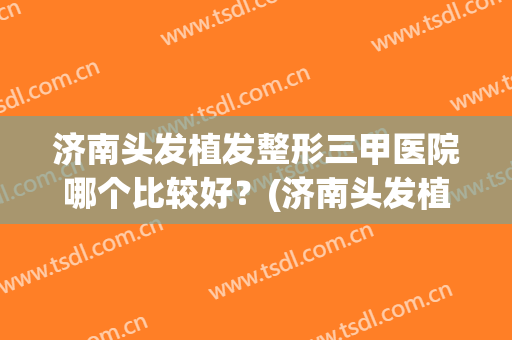 济南头发植发整形三甲医院哪个比较好？(济南头发植发整形三甲医院哪个比较好呢)