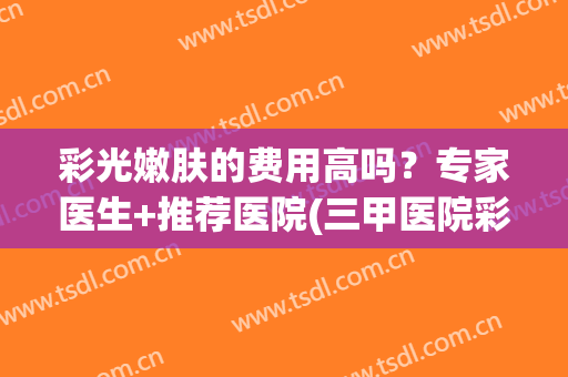 彩光嫩肤的费用高吗？专家医生+推荐医院(三甲医院彩光嫩肤价格)