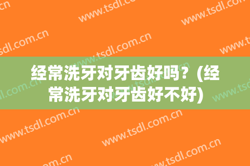 经常洗牙对牙齿好吗？(经常洗牙对牙齿好不好)