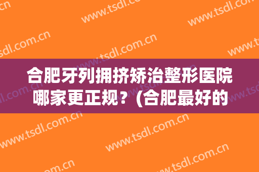 合肥牙列拥挤矫治整形医院哪家更正规?(合肥最好的整牙医院) 合肥牙列拥挤矫治整形医院哪家更正规?(合肥最好的整牙医院)