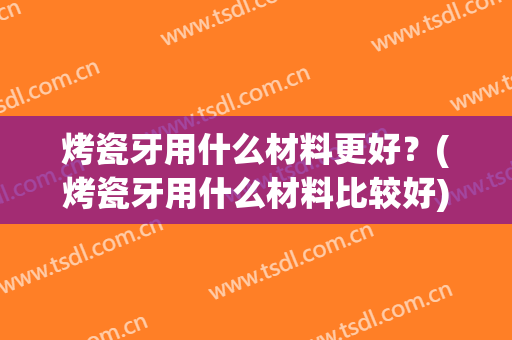 烤瓷牙用什么材料更好？(烤瓷牙用什么材料比较好)