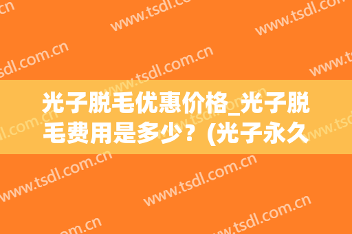 光子脱毛优惠价格_光子脱毛费用是多少？(光子永久脱毛多少钱)