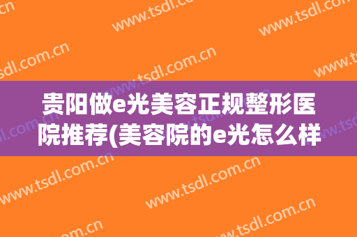 贵阳做e光美容正规整形医院推荐(美容院的e光怎么样) 贵阳做e光美容正规整形医院推荐(美容院的e光怎么样)