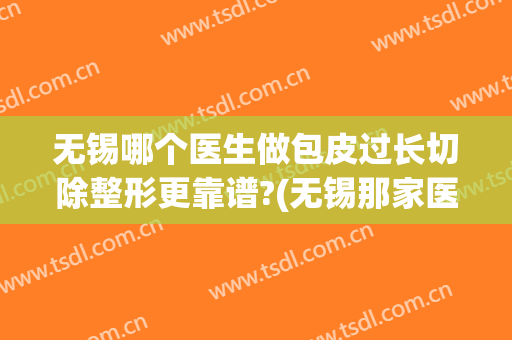 无锡哪个医生做包皮过长切除整形更靠谱?(无锡那家医院做包皮手术好)