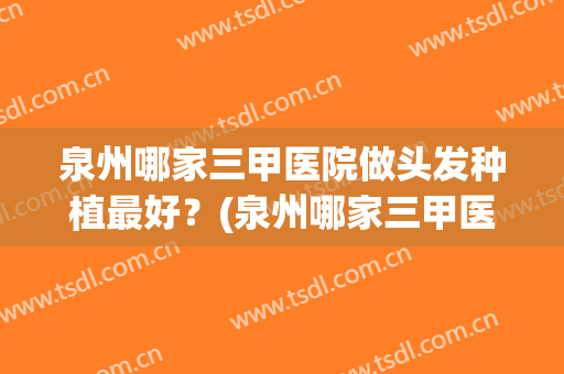 泉州哪家三甲医院做头发种植最好？(泉州哪家三甲医院做头发种植最好的)