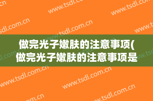 做完光子嫩肤的注意事项(做完光子嫩肤的注意事项是什么)