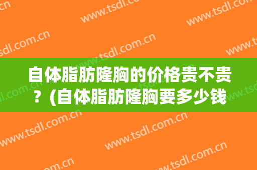 自体脂肪隆胸的价格贵不贵？(自体脂肪隆胸要多少钱?)