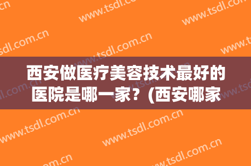 西安做医疗美容技术最好的医院是哪一家？(西安哪家医院医学美容科好)
