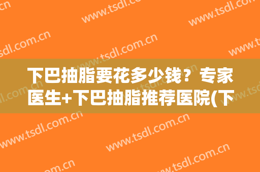 下巴抽脂要花多少钱？专家医生+下巴抽脂推荐医院(下巴抽脂有效果吗)