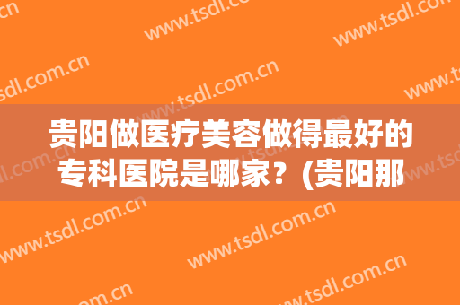 贵阳做医疗美容做得最好的专科医院是哪家？(贵阳那个美容医院最好的医院)