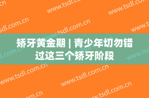 矫牙黄金期 | 青少年切勿错过这三个矫牙阶段