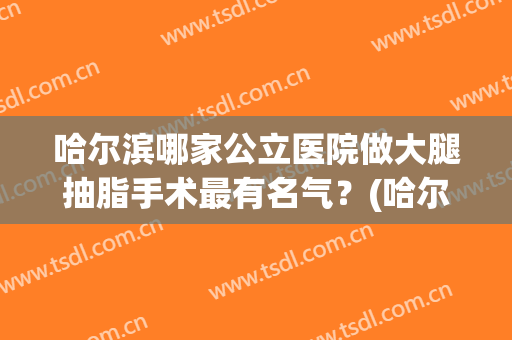 哈尔滨哪家公立医院做大腿抽脂手术最有名气？(哈尔滨抽脂最好的医院)