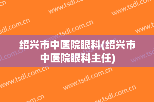 绍兴市中医院眼科(绍兴市中医院眼科主任)