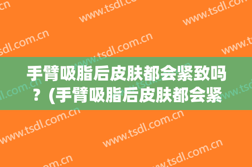 手臂吸脂后皮肤都会紧致吗？(手臂吸脂后皮肤都会紧致吗贴吧)