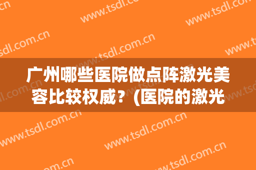 广州哪些医院做点阵激光美容比较权威?(医院的激光点阵跟美容院的激光点阵一样吗) 广州哪些医院做点阵激光美容比较权威?(医院的激光点阵跟美容院的激光点阵一样吗)