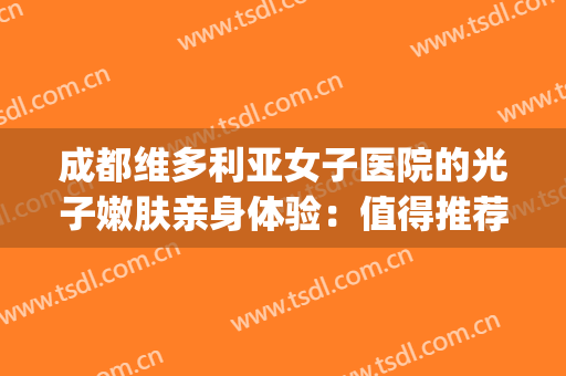 成都维多利亚女子医院的光子嫩肤亲身体验：值得推荐~(成都哪些医院可以做光子嫩肤)