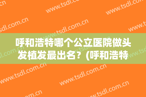 呼和浩特哪个公立医院做头发植发最出名？(呼和浩特有植发医院吗)