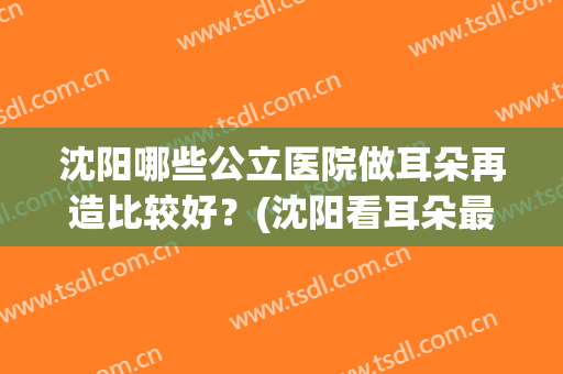 沈阳哪些公立医院做耳朵再造比较好？(沈阳看耳朵最好的医院)