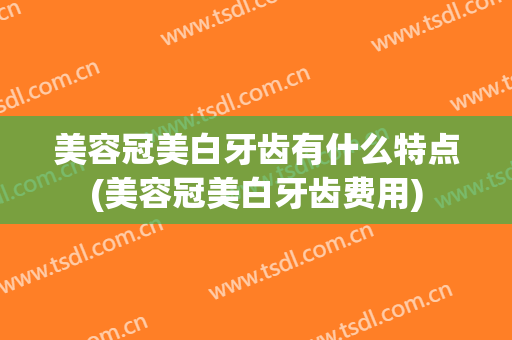 美容冠美白牙齿有什么特点(美容冠美白牙齿费用)
