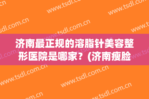 济南最正规的溶脂针美容整形医院是哪家？(济南瘦脸针三甲医院)