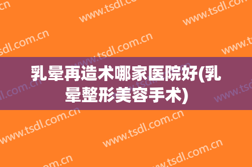 乳晕再造术哪家医院好(乳晕整形美容手术)