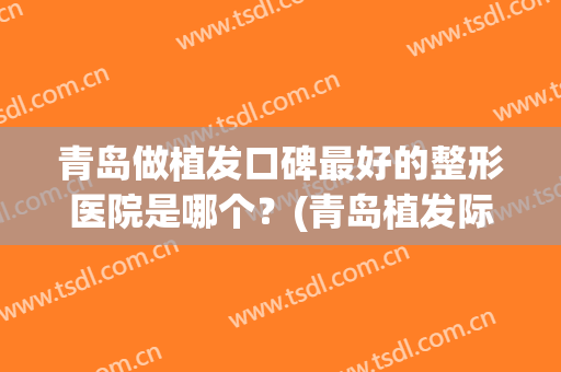 青岛做植发口碑最好的整形医院是哪个？(青岛植发际线哪家好)