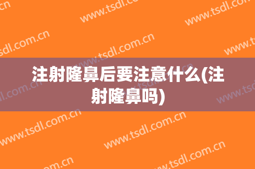 注射隆鼻后要注意什么(注射隆鼻吗)