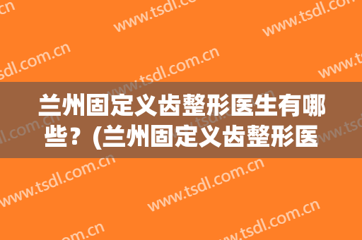 兰州固定义齿整形医生有哪些？(兰州固定义齿整形医生有哪些专家)