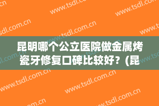 昆明哪个公立医院做金属烤瓷牙修复口碑比较好？(昆明做全瓷牙哪家医院好)