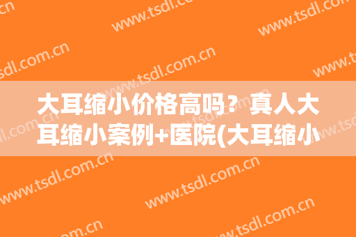 大耳缩小价格高吗？真人大耳缩小案例+医院(大耳缩小术)