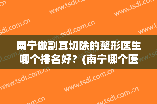 南宁做副耳切除的整形医生哪个排名好？(南宁哪个医院整形最好)