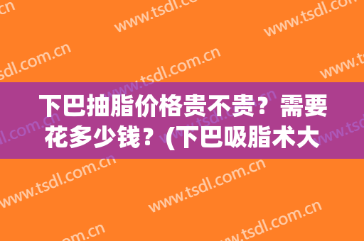 下巴抽脂价格贵不贵？需要花多少钱？(下巴吸脂术大概多少钱)