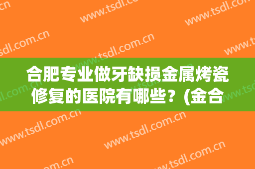 合肥专业做牙缺损金属烤瓷修复的医院有哪些?(金合金烤瓷牙医院) 合肥专业做牙缺损金属烤瓷修复的医院有哪些?(金合金烤瓷牙医院)